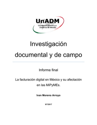 Investigación
documental y de campo
Informe final
La facturación digital en México y su afectación
en las MiPyMEs.
Ivan Moreno Arroyo
9/7/2017
 