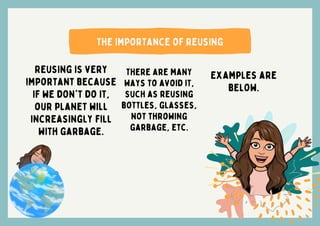The importance of reusing
Reusing is very
important because
if we don't do it,
our planet will
increasingly fill
with garbage.
There are many
ways to avoid it,
such as reusing
bottles, glasses,
not throwing
garbage, etc.
Examples are
below.
 