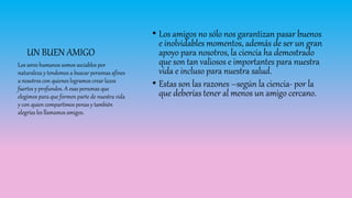• Los amigos no sólo nos garantizan pasar buenos
e inolvidables momentos, además de ser un gran
apoyo para nosotros, la ciencia ha demostrado
que son tan valiosos e importantes para nuestra
vida e incluso para nuestra salud.
• Estas son las razones –según la ciencia- por la
que deberías tener al menos un amigo cercano.
Los seres humanos somos sociables por
naturaleza y tendemos a buscar personas afines
a nosotros con quienes logramos crear lazos
fuertes y profundos. A esas personas que
elegimos para que formen parte de nuestra vida
y con quien compartimos penas y también
alegrías les llamamos amigos.
UN BUEN AMIGO
 