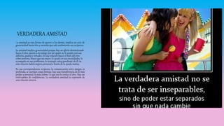 VERDADERA AMISTAD
La amistad es una forma de querer a los demás, implica un acto de
generosidad hacia otro y necesita que este sentimiento sea recíproco.
La amistad implica generosidad porque hay un afecto desinteresado
hacia el otro, quiero a mi amigo por ser quien es, lo acepto con sus
defectos, gustos y virtudes. En esa relación busco el bien del otro
como persona, busco que sea mejor, le ayudo en sus necesidades, lo
acompaño en sus problemas, lo aconsejo, estoy pendiente de él; en
esta relación habrá mejora personal a través de la ayuda mutua.
En esa correspondencia recíproca, la comunicación entre amigos es
profunda, se cuentan cosas íntimas, hay una transferencia de lo más
propio y personal, lo más íntimo: lo que soy lo conoce el otro. Hay un
intercambio de confidencias. La verdadera amistad es expresión de
una relación sincera.
 