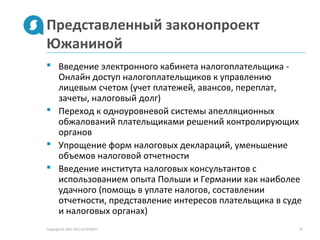 Представленный законопроект
Южаниной
Copyright © 2007-2013 ALTEXSOFT 10
 Введение электронного кабинета налогоплательщика -
Онлайн доступ налогоплательщиков к управлению
лицевым счетом (учет платежей, авансов, переплат,
зачеты, налоговый долг)
 Переход к одноуровневой системы апелляционных
обжалований плательщиками решений контролирующих
органов
 Упрощение форм налоговых деклараций, уменьшение
объемов налоговой отчетности
 Введение института налоговых консультантов с
использованием опыта Польши и Германии как наиболее
удачного (помощь в уплате налогов, составлении
отчетности, представление интересов плательщика в суде
и налоговых органах)
 