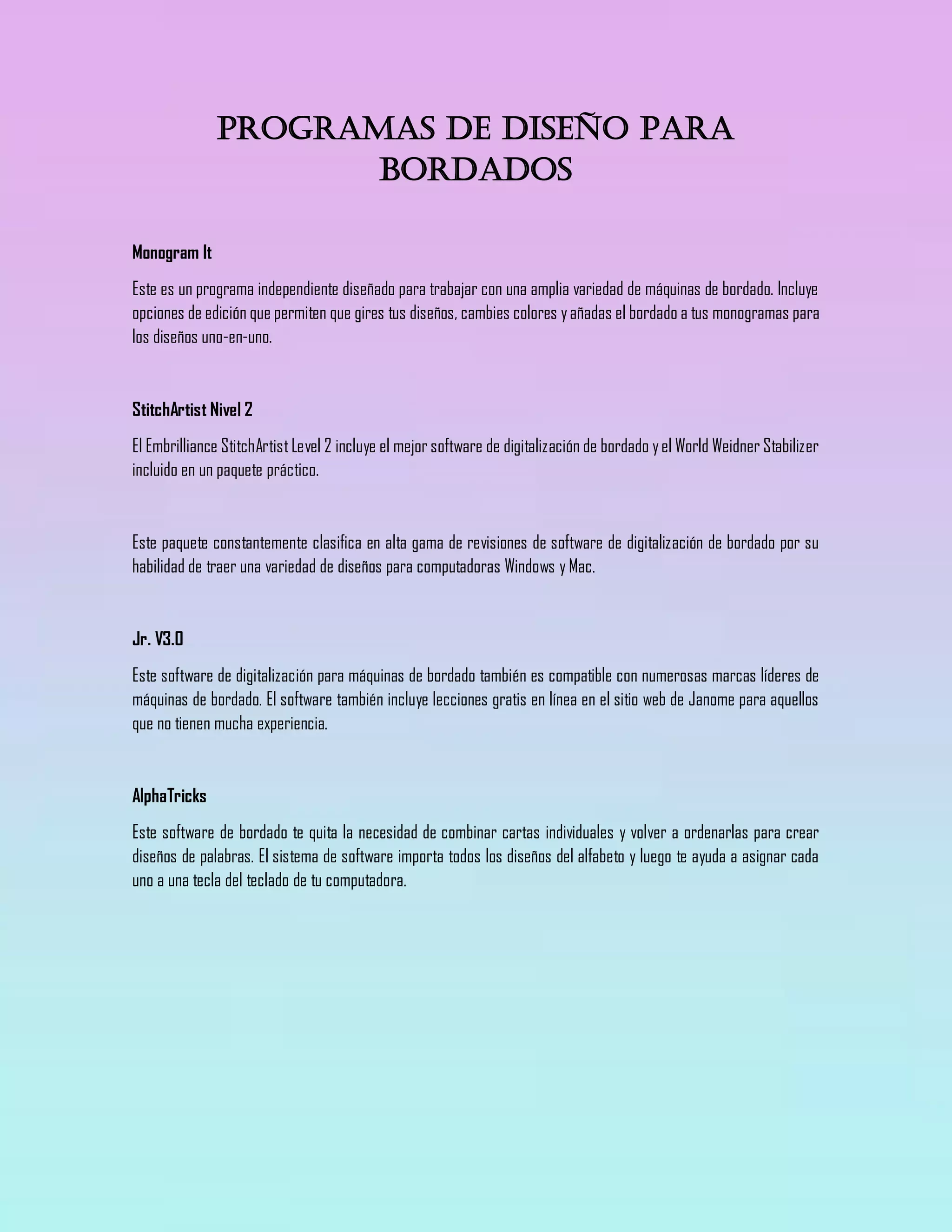 Programas de diseño para
bordados
Monogram It
Este es un programa independiente diseñado para trabajar con una amplia variedad de máquinas de bordado. Incluye
opciones de edición que permiten que gires tus diseños, cambies colores yañadas el bordado a tus monogramas para
los diseños uno-en-uno.
StitchArtist Nivel 2
El Embrilliance StitchArtistLevel 2 incluye el mejor software de digitalización de bordado yel World Weidner Stabilizer
incluido en un paquete práctico.
Este paquete constantemente clasifica en alta gama de revisiones de software de digitalización de bordado por su
habilidad de traer una variedad de diseños para computadoras Windows y Mac.
Jr. V3.0
Este software de digitalización para máquinas de bordado también es compatible con numerosas marcas líderes de
máquinas de bordado. El software también incluye lecciones gratis en línea en el sitio web de Janome para aquellos
que no tienen mucha experiencia.
AlphaTricks
Este software de bordado te quita la necesidad de combinar cartas individuales y volver a ordenarlas para crear
diseños de palabras. El sistema de software importa todos los diseños del alfabeto y luego te ayuda a asignar cada
uno a una tecla del teclado de tu computadora.
 