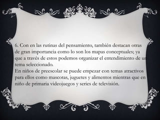 6. Con en las rutinas del pensamiento, también destacan otras
de gran importancia como lo son los mapas conceptuales; ya
que a través de estos podemos organizar el entendimiento de un
tema seleccionado.
En niños de preescolar se puede empezar con temas atractivos
para ellos como mascotas, juguetes y alimentos mientras que en
niño de primaria videojuegos y series de televisión.
 