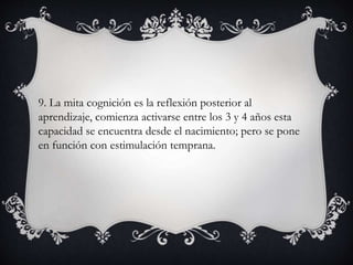 9. La mita cognición es la reflexión posterior al
aprendizaje, comienza activarse entre los 3 y 4 años esta
capacidad se encuentra desde el nacimiento; pero se pone
en función con estimulación temprana.
 