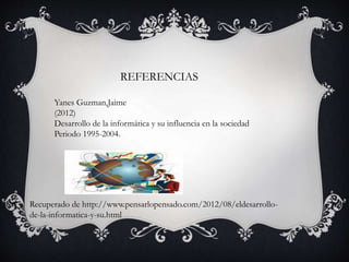 REFERENCIAS
Yanes Guzman,Jaime
(2012)
Desarrollo de la informática y su influencia en la sociedad
Periodo 1995-2004.
Recuperado de http://www.pensarlopensado.com/2012/08/eldesarrollo-
de-la-informatica-y-su.html
 
