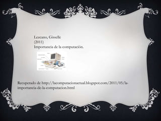 Lezcano, Gisselle
(2011)
Importancia de la computación.
Recuperado de http://lacomputacionactual.blogspot.com/2011/05/la-
importancia-de-la-computacion.html
 