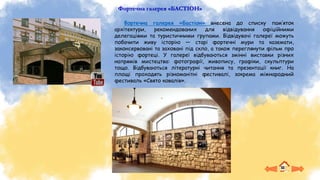 Фортечна галерея «БАСТІОН»
Фортечна галерея «Бастіон» внесена до списку пам’яток
архітектури, рекомендованих для відвідування офіційними
делегаціями та туристичними групами. Відвідувачі галереї можуть
побачити живу історію — старі фортечні мури та каземати,
законсервовані та заховані під скло, а також переглянути фільм про
історію фортеці. У галереї відбуваються змінні виставки різних
напрямів мистецтва: фотографії, живопису, графіки, скульптури
тощо. Відбуваються літературні читання та презентації книг. На
площі проходять різноманітні фестивалі, зокрема міжнародний
фестиваль «Свято ковалів».
 