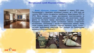 Меморіальний музей «Калуська в'язниця»
Музей «Калуська в'язниця» створений 6 червня 2013 року.
Розташований у приміщені колишньої в’язниці, де з 1944 року до
початку 1950-х років під арештом перебували представники ОУН та
УПА. Мета закладу — пошук, дослідження, комплектування та
експонування документальних матеріалів для висвітлення подій,
фактів та наслідків терору окупаційних режимів на території
Калущини. Нещодавно музей поповнився новими історичними
експонатами, пов’язаними з російсько-українською війною. Ними
стали уламки ракети «Ураган», пакунок окупанта, каска, гільзи і
частково зруйнований комутатор. Речі знайдені на Лиманському
напрямку в Донецькій області.
 