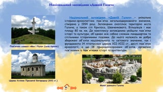 Національний заповідник «Давній Галич»
Національний заповідник «Давній Галич» – унікальна
історико-археологічна пам'ятка загальнодержавного значення,
створена у 1994 році. Заповідник охоплює територію міста
Галича, а також сіл Крилоса, Шевченкового, Більшівців і має
площу 80 кв. км. До комплексу заповідника увійшли пам'ятки
історії та культури, об'єднані між собою схожим ландшафтом та
спільними історичними подіями. До нього належать як добре
збережені об'єкти національного та світового значення, так і
фундаменти 14 літописних церков ХІІ-ХІІІ ст., двісті пам'яток
археології, а ще 18 природоохоронних об'єктів, органічно
пов'язаних із пам'ятками історії та архітектури.
Макет давнього Галича
Церква Успіння Пресвятої Богородиці (XVI ст.)
Пам’ятник-символ «Меч і Рало» (село Крилос)
 
