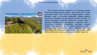 Косівська гора Острий
Гора Острий (Остра) належить до гірського масиву
Покутсько-Буковинських Карпат, має висоту 584 метри
над рівнем моря. Гора тягнеться у формі хребта і вкрита
буковим лісом та частково модриною (дерева родини
соснових). «Острий» по-гуцульськи означає гострий і це
дійсно відповідає стрімким скелястим схилам гори. З
вершини відкривається мальовнича панорама міста і
прилеглих поселень, привабливі краєвиди гірських
хребтів. Тут здається, що ти можеш досягнути хмар і
осягнути всю неймовірну красу природи. На горі
облаштований оглядовий майданчик з альтанкою, який
став улюбленим місцем відпочинку косівчан і туристів.
 