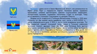 Герб міста
Прапор міста
Коломия – давнє місто в Івано-Франківській області, яке розкинулося на
березі річки Прут у передгір'ях Карпат. Коломия вражає чудовими
краєвидами, цікавою архітектурою, давніми гуцульськими традиціями,
колоритними музеями, яскравими пам’ятками історії та культури. Тому
місто вважають столицею Гуцульщини та центром Покуття.
Вперше місто згадується в Галицько-Волинському літописі у 1241 році.
Спочатку тут був знаний центр видобутку солі, потім у XVII–XVIIІ ст. –
центр опришківського руху. У XIX ст. місто стало осередком культури. Тут
був відкритий перший галицький театр, перша в Галичині українська
читальня, гімназії, друкарні тощо. До 1939 року Коломия була другим
культурним центром регіону після Львова. Друга світова війна зруйнувала
майже третину міста. Відродження Коломиї розпочалось у 80-х роках XX
ст. Нині місто є важливим центром суспільного, культурного, освітнього
життя Прикарпаття.
Коломия
 