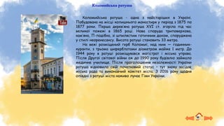 Коломийська ратуша
Коломийська ратуша - одна з найстаріших в Україні.
Побудована на місці колишнього монастиря у період з 1875 по
1877 роки. Перша дерев’яна ратуша XVI ст. згоріла під час
великої пожежі в 1865 році. Нова споруда триповерхова,
кам’яна, П-подібна, зі шпилястим готичним дахом, споруджена
у стилі неоренесансу. Висота ратуші становить 33 метра.
На вежі розміщений герб Коломиї, над ним — годинник-
куранти, з трьома циферблатами діаметром майже 1 метр. До
1944 року в ратуші розміщувався магістрат і міська управа.
Після Другої світової війни аж до 1990 року будівлю займало
медичне училище. Після проголошення незалежності України
ратуша відновила свій початковий статус – тут знову засідає
міська рада та виконавчий комітет міста. З 2016 року щодня
опівдні з ратуші міста наживо лунає Гімн України.
 