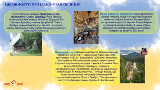 ЦІКАВІ ФАКТИ ПРО ІВАНО-ФРАНКІВЩИНУ
У селі Космач є цікавий приватний музей,
присвячений Олексі Довбушу. Його створив
колекціонер-краєзнавець Михайло Дідишин. Він
відшукав будинок, в якому був убитий Олекса
Довбуш, перемістив його у свій двір і створив із
маєтку оригінальну хату-музей. Фонд музею налічує
майже 500 експонатів.
Музей родинних професій у Івано-Франківську
займає почесне місце у п’ятірці найцікавіших
приватних музеїв України. Заснував його
заслужений журналіст України Роман Фабрика
на подвір’ї власної садиби. В ньому зібрані
атрибути 150 професій родини репортера-
ветерана за останніх 200 років!
Манявський скит (Манявський Хресто-Воздвиженський
чоловічий монастир) – український Афон, пам'ятка
архітектури XVII ст. Заснований 1608 року. Монастир
був одним із найпливовіших православних храмів
України і осередком культурного життя в Галичині. Мав
велику бібліотеку стародруків, славився
Богородчанським іконостасом, виконаним українським
живописцем Й. Кондзелевичем. Легенди кажуть, що
сюди неодноразово навідувався легендарний
гуцульський опришок Олекса Довбуш. Припускається,
що тут похований гетьман України І. Виговський.
 