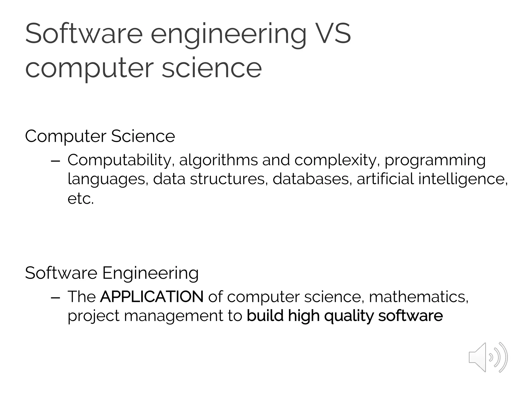 Software engineering VS
computer science
Computer Science
– Computability, algorithms and complexity, programming
languages, data structures, databases, artificial intelligence,
etc.
Software Engineering
– The APPLICATION of computer science, mathematics,
project management to build high quality software
 