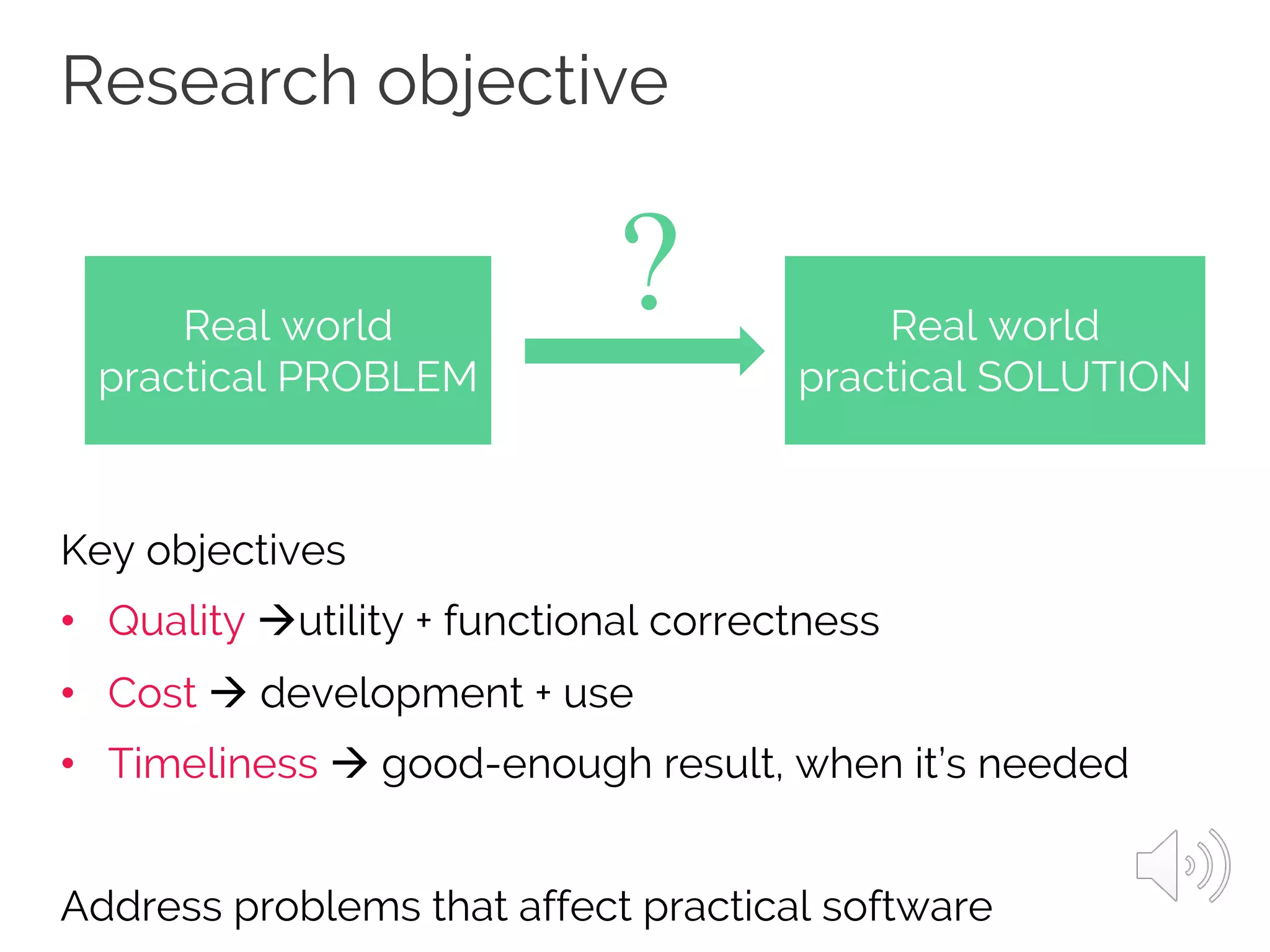 Research objective
Key objectives
• Quality àutility + functional correctness
• Cost à development + use
• Timeliness à good-enough result, when it’s needed
Address problems that affect practical software
Real world
practical PROBLEM
Real world
practical SOLUTION
?
 