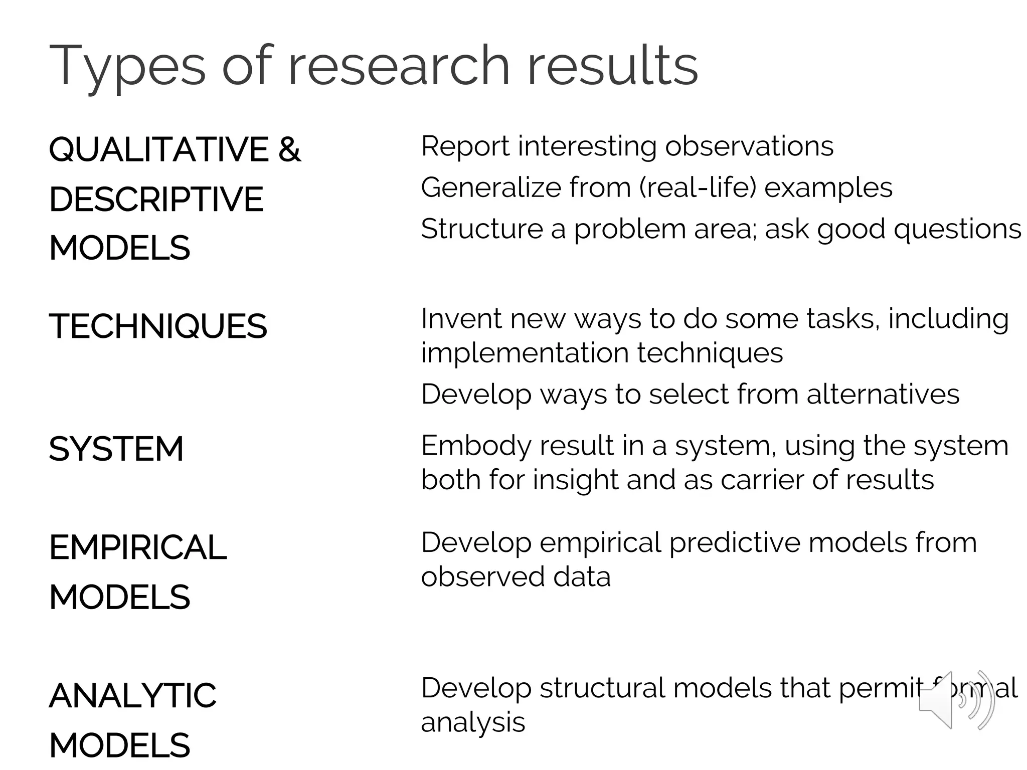 Types of research results
QUALITATIVE &
DESCRIPTIVE
MODELS
TECHNIQUES
SYSTEM
EMPIRICAL
MODELS
ANALYTIC
MODELS
Report interesting observations
Generalize from (real-life) examples
Structure a problem area; ask good questions
Invent new ways to do some tasks, including
implementation techniques
Develop ways to select from alternatives
Embody result in a system, using the system
both for insight and as carrier of results
Develop empirical predictive models from
observed data
Develop structural models that permit formal
analysis
 