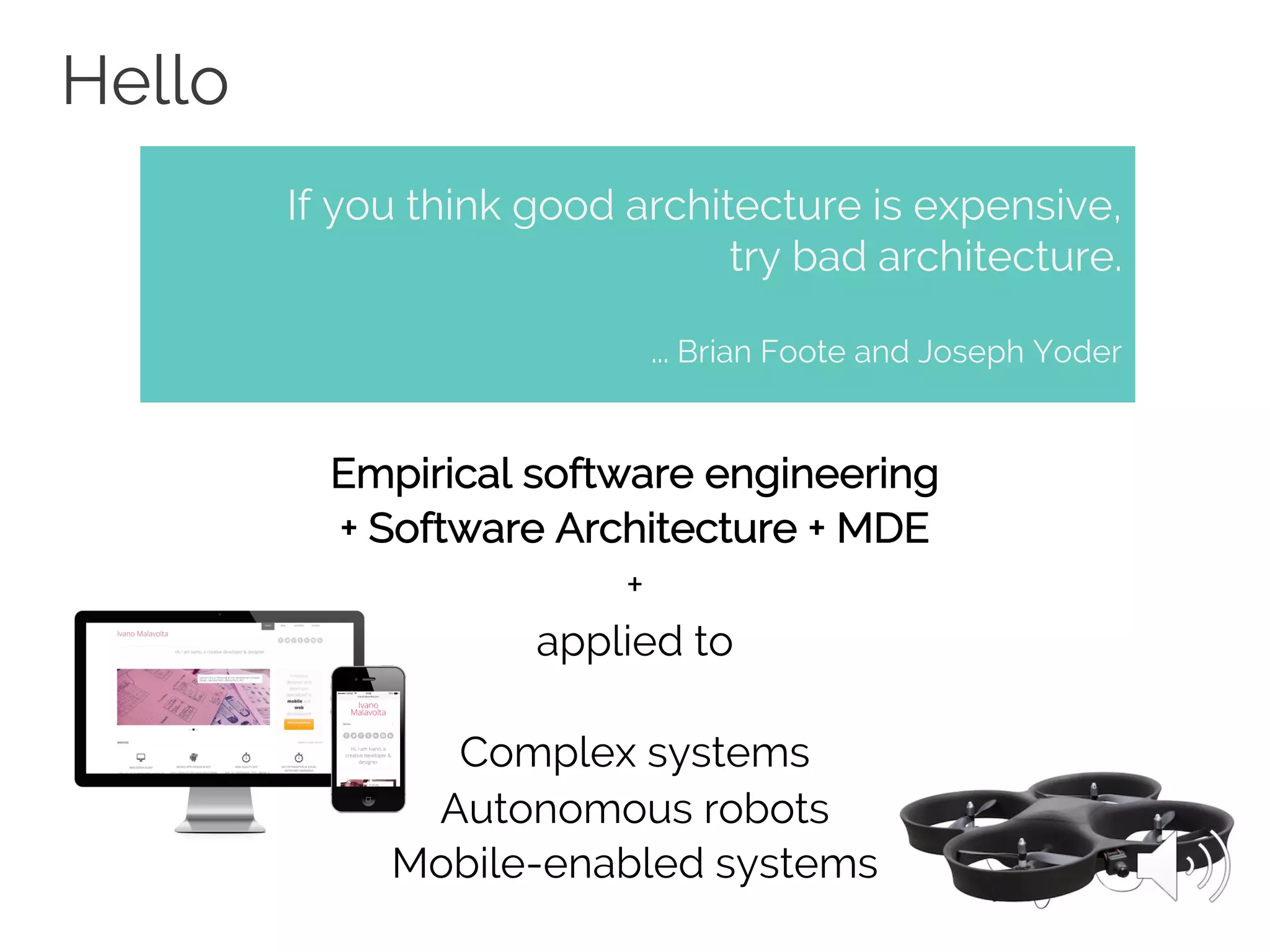 Hello
Empirical software engineering
+ Software Architecture + MDE
+
applied to
Complex systems
Autonomous robots
Mobile-enabled systems
If you think good architecture is expensive,
try bad architecture.
... Brian Foote and Joseph Yoder
 
