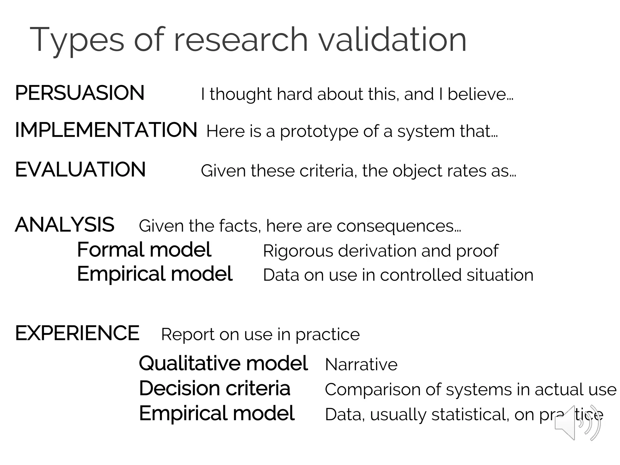 Types of research validation
PERSUASION I thought hard about this, and I believe…
IMPLEMENTATION Here is a prototype of a system that…
EVALUATION Given these criteria, the object rates as…
ANALYSIS Given the facts, here are consequences…
Formal model Rigorous derivation and proof
Empirical model Data on use in controlled situation
EXPERIENCE Report on use in practice
Qualitative model Narrative
Decision criteria Comparison of systems in actual use
Empirical model Data, usually statistical, on practice
 