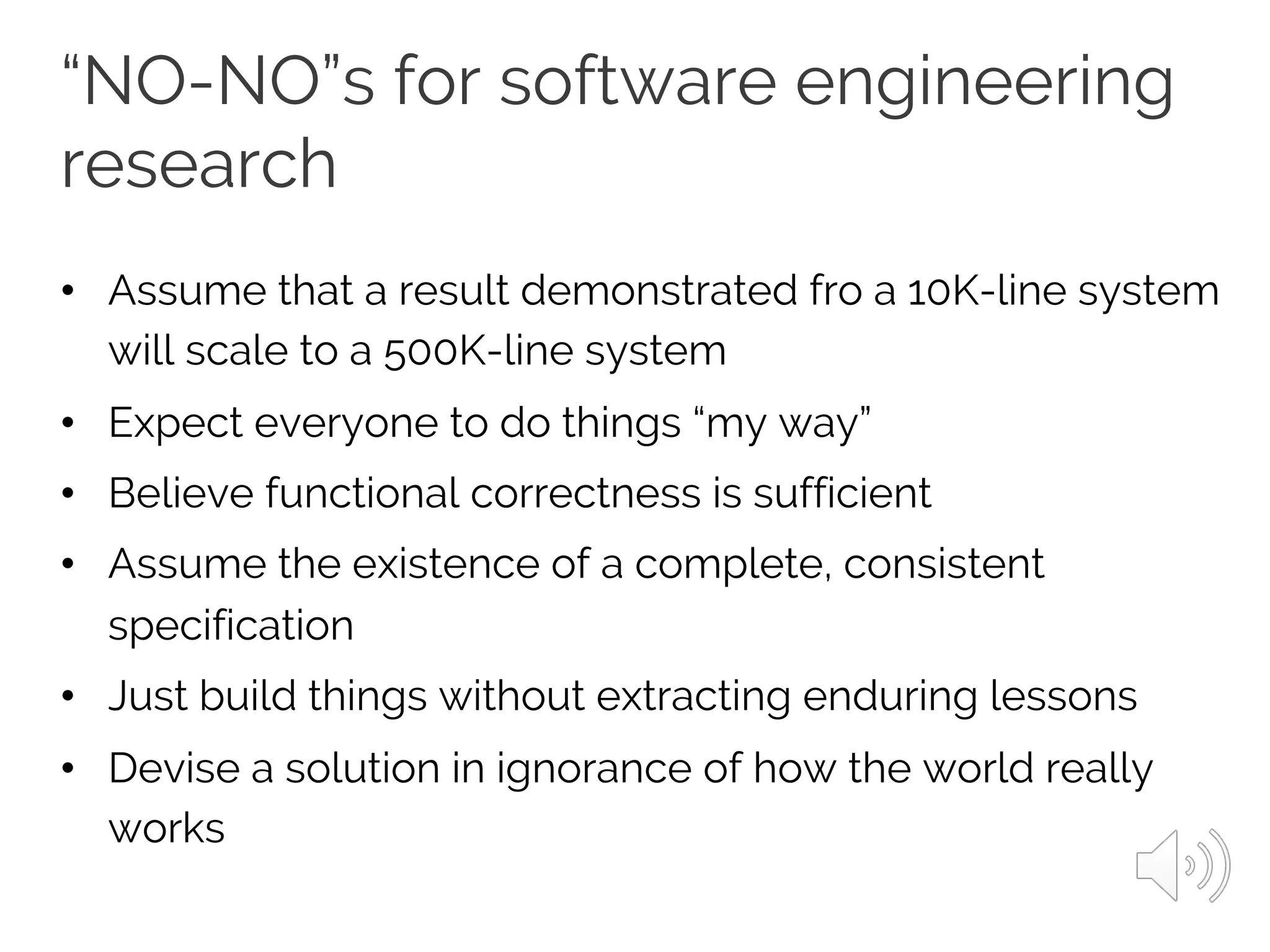“NO-NO”s for software engineering
research
• Assume that a result demonstrated fro a 10K-line system
will scale to a 500K-line system
• Expect everyone to do things “my way”
• Believe functional correctness is sufficient
• Assume the existence of a complete, consistent
specification
• Just build things without extracting enduring lessons
• Devise a solution in ignorance of how the world really
works
 