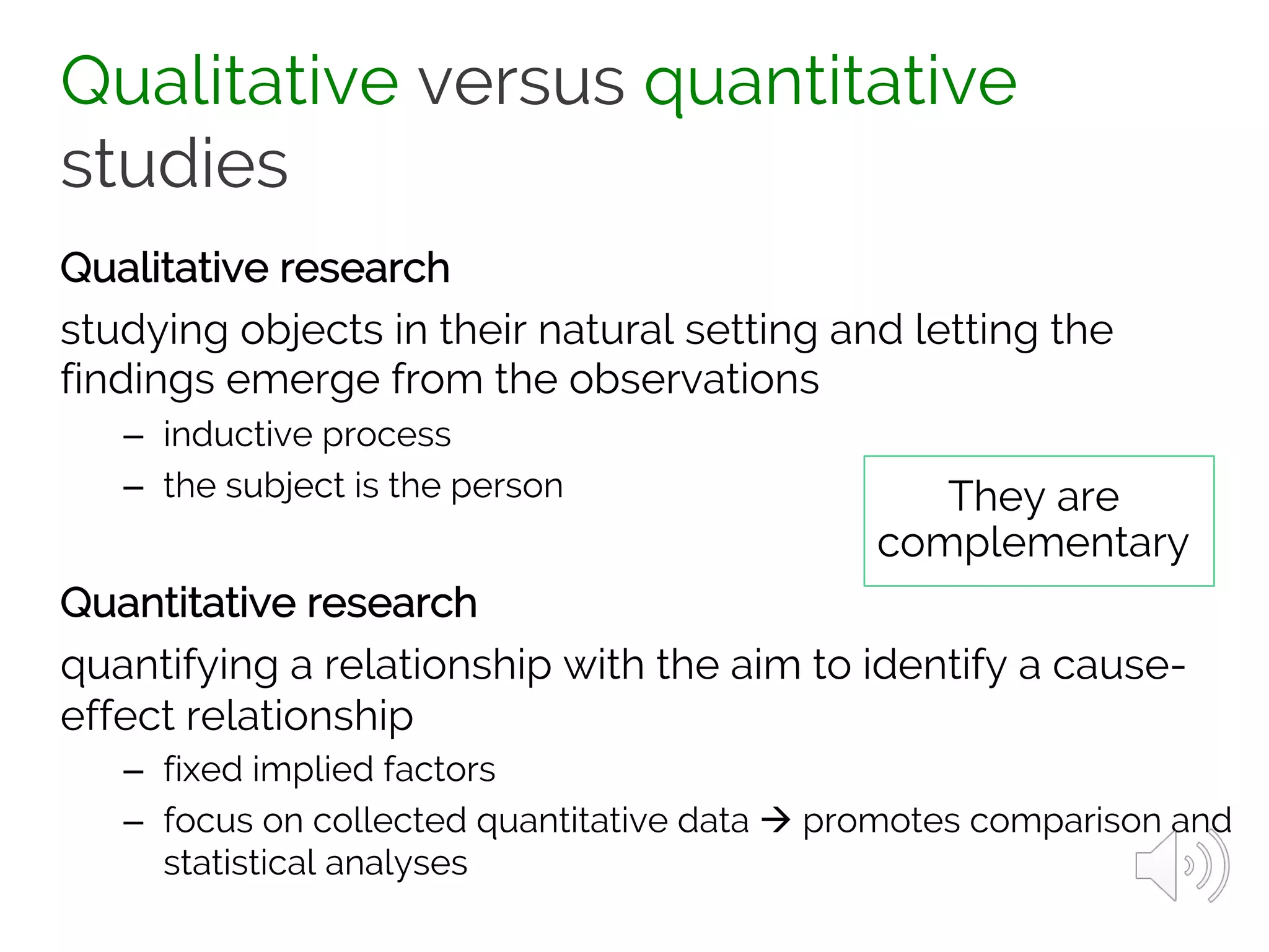 Qualitative versus quantitative
studies
Qualitative research
studying objects in their natural setting and letting the
findings emerge from the observations
– inductive process
– the subject is the person
Quantitative research
quantifying a relationship with the aim to identify a cause-
effect relationship
– fixed implied factors
– focus on collected quantitative data à promotes comparison and
statistical analyses
They are
complementary
 