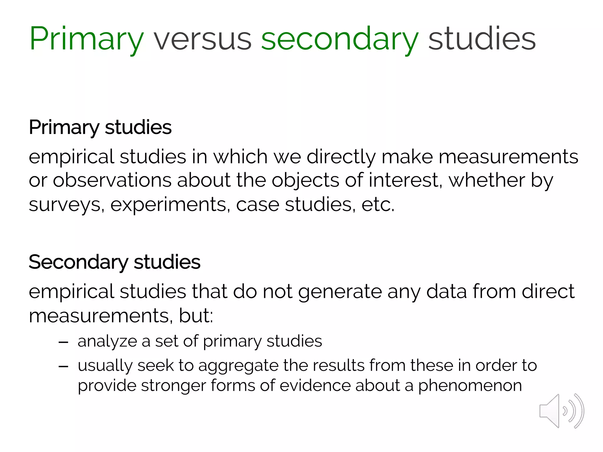Primary versus secondary studies
Primary studies
empirical studies in which we directly make measurements
or observations about the objects of interest, whether by
surveys, experiments, case studies, etc.
Secondary studies
empirical studies that do not generate any data from direct
measurements, but:
– analyze a set of primary studies
– usually seek to aggregate the results from these in order to
provide stronger forms of evidence about a phenomenon
 