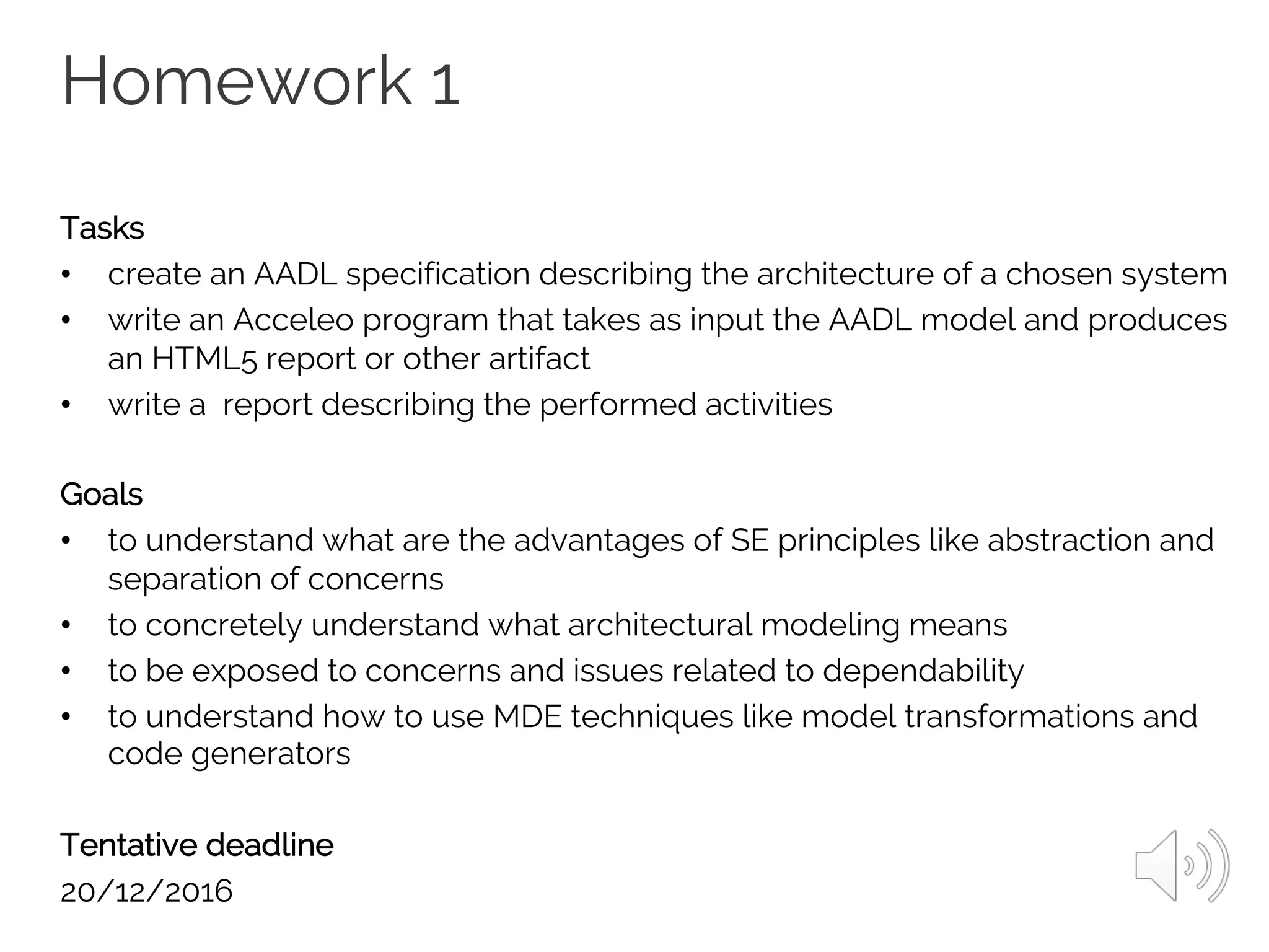 Homework 1
Tasks
• create an AADL specification describing the architecture of a chosen system
• write an Acceleo program that takes as input the AADL model and produces
an HTML5 report or other artifact
• write a report describing the performed activities
Goals
• to understand what are the advantages of SE principles like abstraction and
separation of concerns
• to concretely understand what architectural modeling means
• to be exposed to concerns and issues related to dependability
• to understand how to use MDE techniques like model transformations and
code generators
Tentative deadline
20/12/2016
 