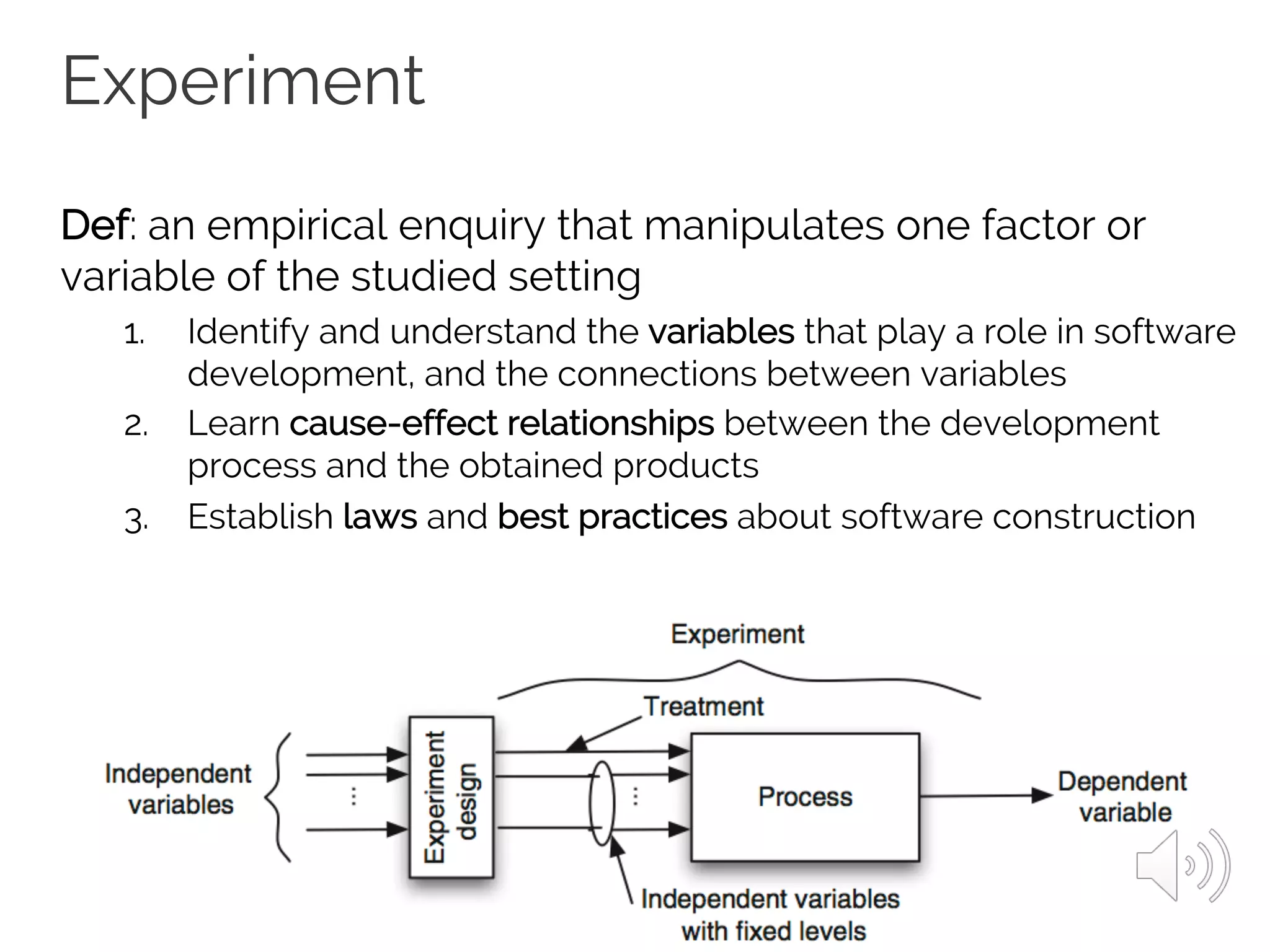 Experiment
Def: an empirical enquiry that manipulates one factor or
variable of the studied setting
1. Identify and understand the variables that play a role in software
development, and the connections between variables
2. Learn cause-effect relationships between the development
process and the obtained products
3. Establish laws and best practices about software construction
 