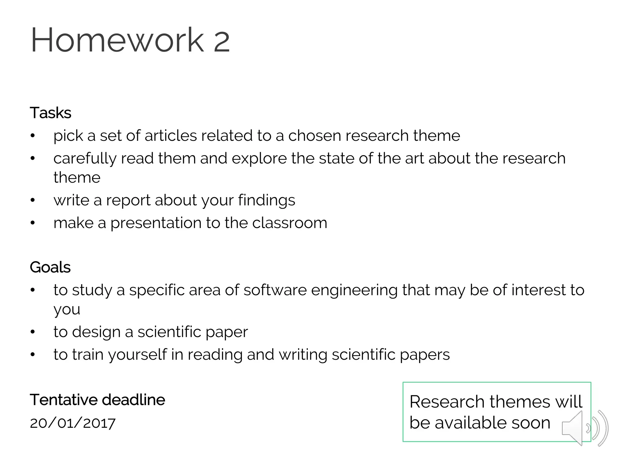 Homework 2
Tasks
• pick a set of articles related to a chosen research theme
• carefully read them and explore the state of the art about the research
theme
• write a report about your findings
• make a presentation to the classroom
Goals
• to study a specific area of software engineering that may be of interest to
you
• to design a scientific paper
• to train yourself in reading and writing scientific papers
Tentative deadline
20/01/2017
Research themes will
be available soon
 