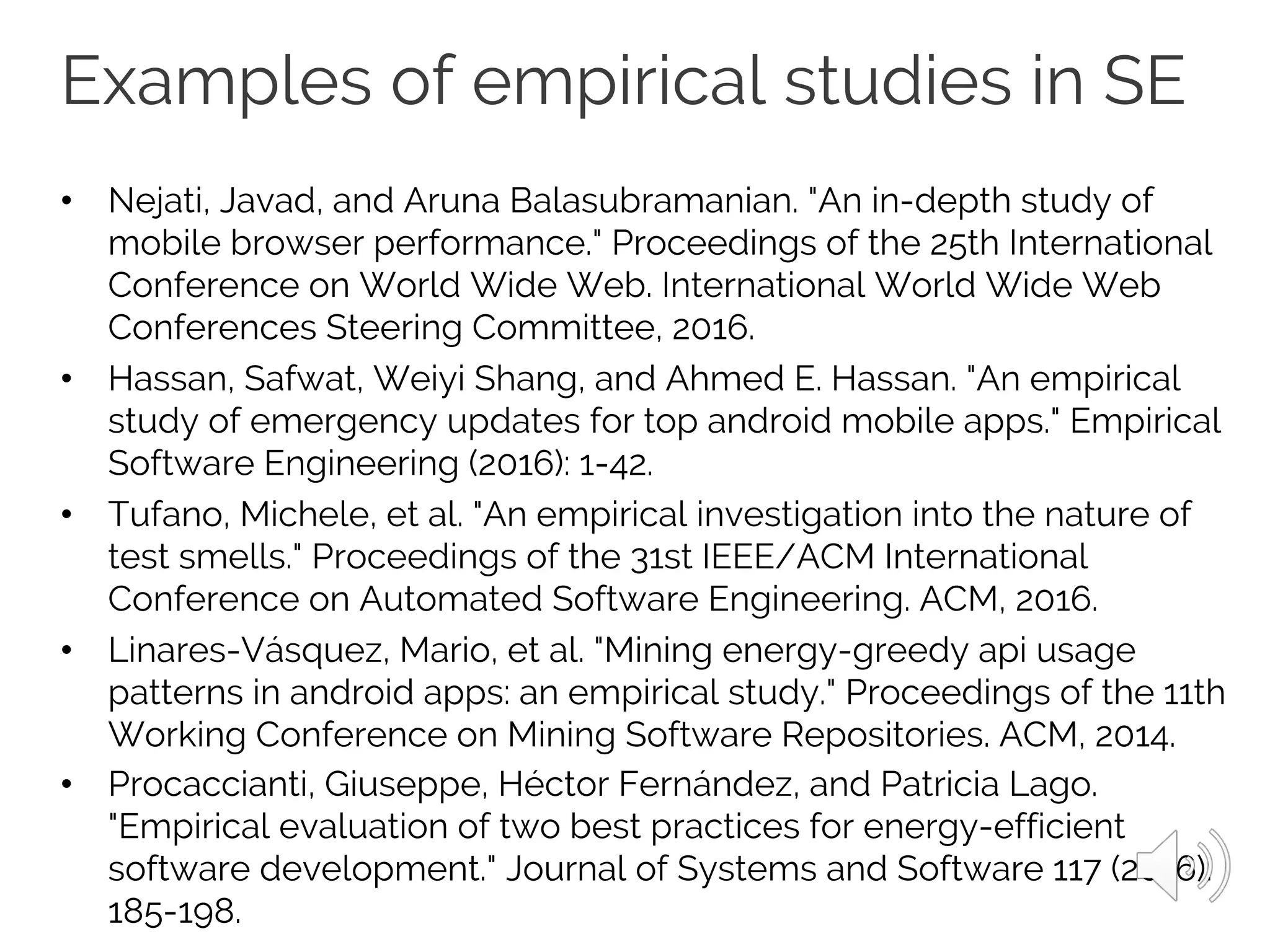 Examples of empirical studies in SE
• Nejati, Javad, and Aruna Balasubramanian. "An in-depth study of
mobile browser performance." Proceedings of the 25th International
Conference on World Wide Web. International World Wide Web
Conferences Steering Committee, 2016.
• Hassan, Safwat, Weiyi Shang, and Ahmed E. Hassan. "An empirical
study of emergency updates for top android mobile apps." Empirical
Software Engineering (2016): 1-42.
• Tufano, Michele, et al. "An empirical investigation into the nature of
test smells." Proceedings of the 31st IEEE/ACM International
Conference on Automated Software Engineering. ACM, 2016.
• Linares-Vásquez, Mario, et al. "Mining energy-greedy api usage
patterns in android apps: an empirical study." Proceedings of the 11th
Working Conference on Mining Software Repositories. ACM, 2014.
• Procaccianti, Giuseppe, Héctor Fernández, and Patricia Lago.
"Empirical evaluation of two best practices for energy-efficient
software development." Journal of Systems and Software 117 (2016):
185-198.
 