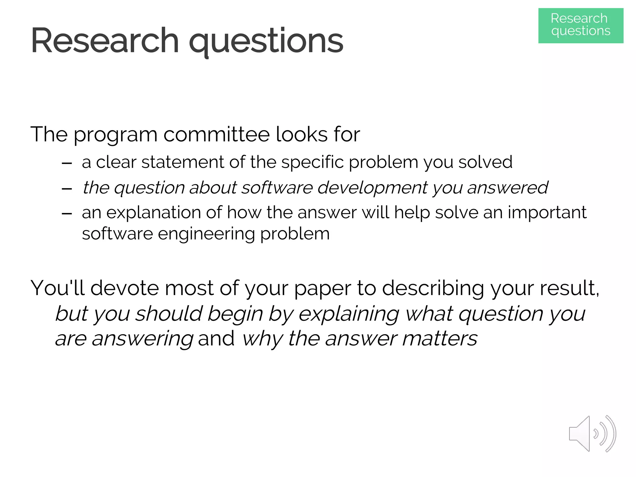 Research questions
The program committee looks for
– a clear statement of the specific problem you solved
– the question about software development you answered
– an explanation of how the answer will help solve an important
software engineering problem
You'll devote most of your paper to describing your result,
but you should begin by explaining what question you
are answering and why the answer matters
Research
questions
 
