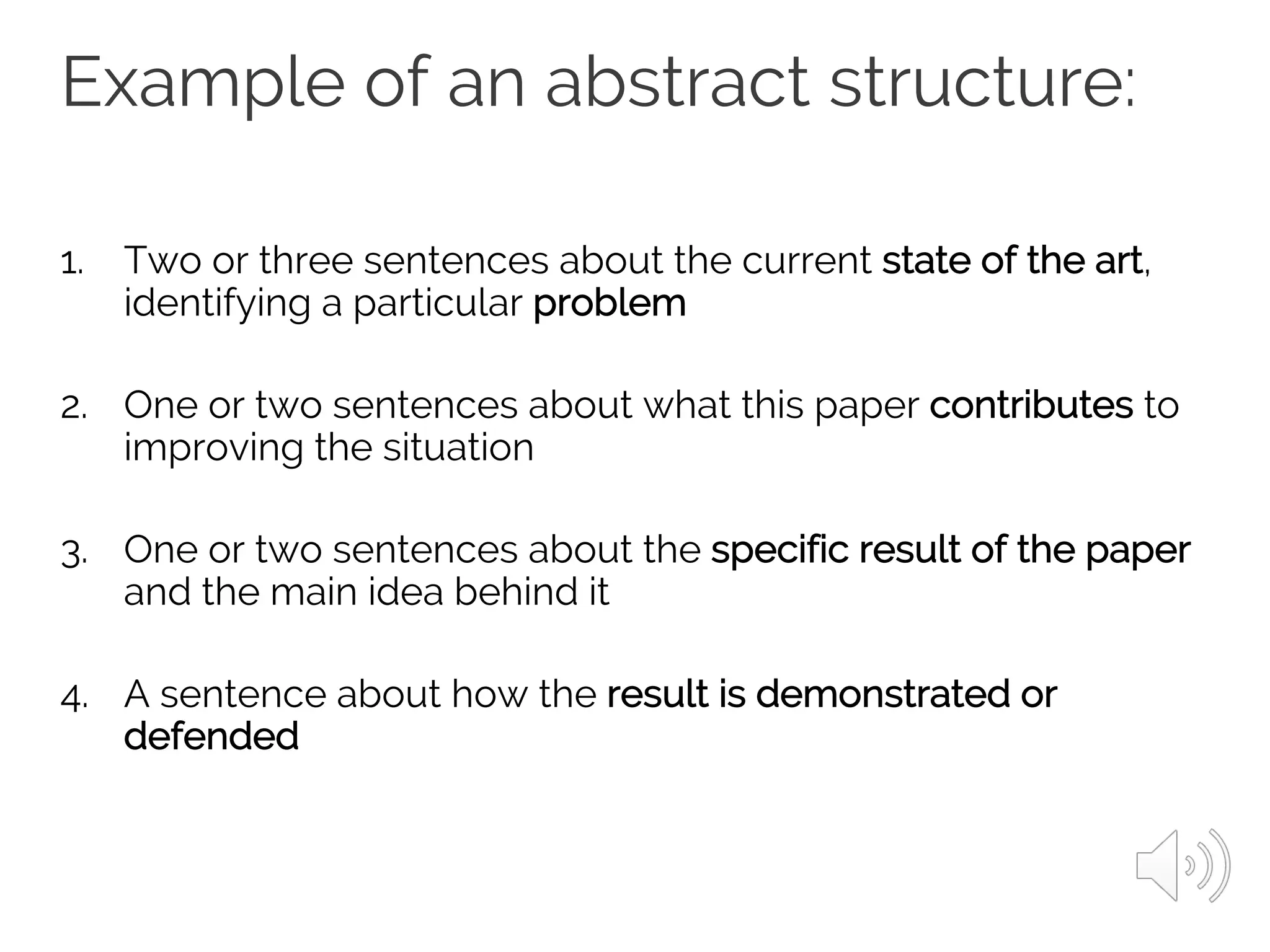 Example of an abstract structure:
1. Two or three sentences about the current state of the art,
identifying a particular problem
2. One or two sentences about what this paper contributes to
improving the situation
3. One or two sentences about the specific result of the paper
and the main idea behind it
4. A sentence about how the result is demonstrated or
defended
 