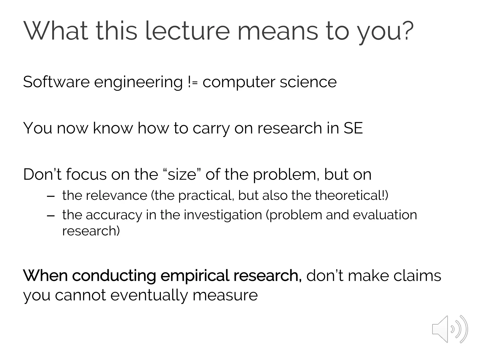 What this lecture means to you?
Software engineering != computer science
You now know how to carry on research in SE
Don’t focus on the “size” of the problem, but on
– the relevance (the practical, but also the theoretical!)
– the accuracy in the investigation (problem and evaluation
research)
When conducting empirical research, don’t make claims
you cannot eventually measure
 