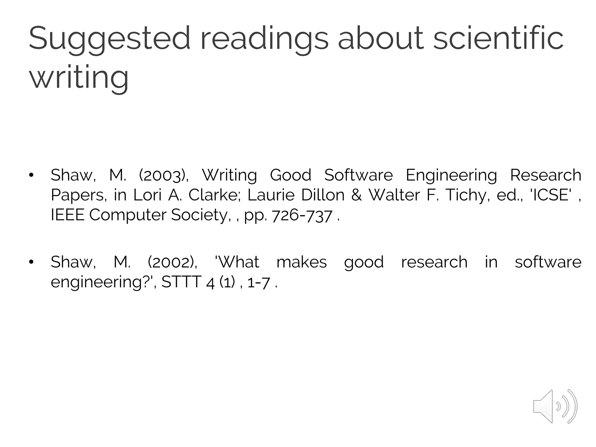 Suggested readings about scientific
writing
• Shaw, M. (2003), Writing Good Software Engineering Research
Papers, in Lori A. Clarke; Laurie Dillon & Walter F. Tichy, ed., 'ICSE' ,
IEEE Computer Society, , pp. 726-737 .
• Shaw, M. (2002), 'What makes good research in software
engineering?', STTT 4 (1) , 1-7 .
 