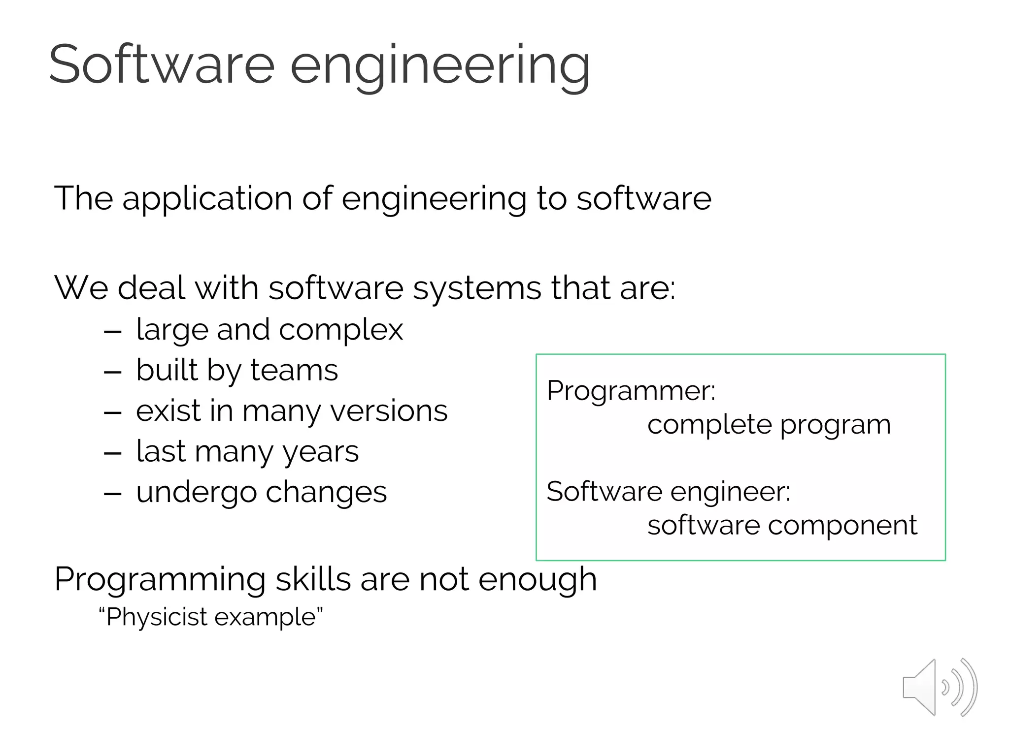 The application of engineering to software
We deal with software systems that are:
– large and complex
– built by teams
– exist in many versions
– last many years
– undergo changes
Programming skills are not enough
“Physicist example”
Software engineering
Programmer:
complete program
Software engineer:
software component
 