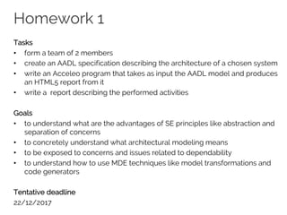Homework 1
Tasks
• form a team of 2 members
• create an AADL specification describing the architecture of a chosen system
• write an Acceleo program that takes as input the AADL model and produces
an HTML5 report from it
• write a report describing the performed activities
Goals
• to understand what are the advantages of SE principles like abstraction and
separation of concerns
• to concretely understand what architectural modeling means
• to be exposed to concerns and issues related to dependability
• to understand how to use MDE techniques like model transformations and
code generators
Tentative deadline
22/12/2017
 