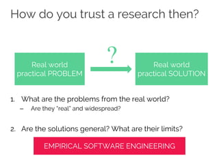 How do you trust a research then?
1. What are the problems from the real world?
– Are they “real” and widespread?
2. Are the solutions general? What are their limits?
Real world
practical PROBLEM
Real world
practical SOLUTION
?
EMPIRICAL SOFTWARE ENGINEERING
 