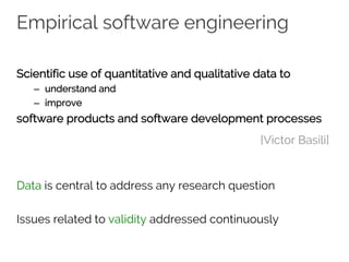 Empirical software engineering
Scientific use of quantitative and qualitative data to
– understand and
– improve
software products and software development processes
Data is central to address any research question
Issues related to validity addressed continuously
[Victor Basili]
 