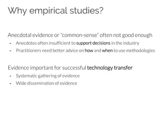 Why empirical studies?
Anecdotal evidence or “common-sense” often not good enough
- Anecdotes often insufficient to support decisions in the industry
- Practitioners need better advice on how and when to use methodologies
Evidence important for successful technology transfer
- Systematic gathering of evidence
- Wide dissemination of evidence
 