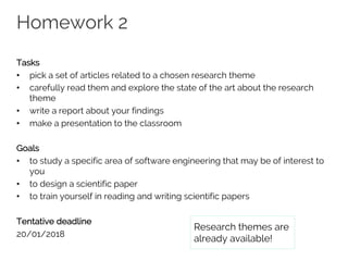 Homework 2
Tasks
• pick a set of articles related to a chosen research theme
• carefully read them and explore the state of the art about the research
theme
• write a report about your findings
• make a presentation to the classroom
Goals
• to study a specific area of software engineering that may be of interest to
you
• to design a scientific paper
• to train yourself in reading and writing scientific papers
Tentative deadline
20/01/2018
Research themes are
already available!
 