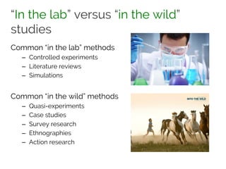 “In the lab” versus “in the wild”
studies
Common “in the lab” methods
– Controlled experiments
– Literature reviews
– Simulations
Common “in the wild” methods
– Quasi-experiments
– Case studies
– Survey research
– Ethnographies
– Action research
 