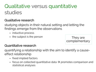 Qualitative versus quantitative
studies
Qualitative research
studying objects in their natural setting and letting the
findings emerge from the observations
– inductive process
– the subject is the person
Quantitative research
quantifying a relationship with the aim to identify a cause-
effect relationship
– fixed implied factors
– focus on collected quantitative data à promotes comparison and
statistical analyses
They are
complementary
 