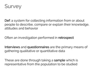 Survey
Def: a system for collecting information from or about
people to describe, compare or explain their knowledge,
attitudes and behavior
Often an investigation performed in retrospect
Interviews and questionnaires are the primary means of
gathering qualitative or quantitative data
These are done through taking a sample which is
representative from the population to be studied
 