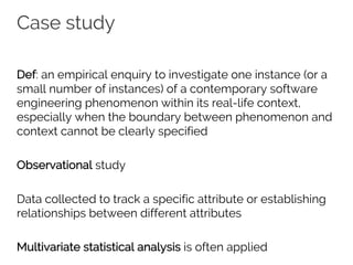 Case study
Def: an empirical enquiry to investigate one instance (or a
small number of instances) of a contemporary software
engineering phenomenon within its real-life context,
especially when the boundary between phenomenon and
context cannot be clearly specified
Observational study
Data collected to track a specific attribute or establishing
relationships between different attributes
Multivariate statistical analysis is often applied
 