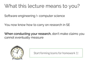 What this lecture means to you?
Software engineering != computer science
You now know how to carry on research in SE
When conducting your research, don’t make claims you
cannot eventually measure
Start forming teams for homework 1!
 