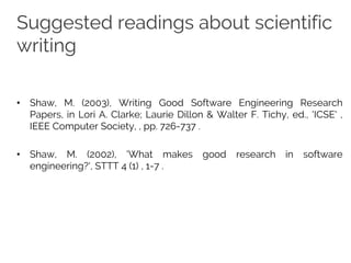 Suggested readings about scientific
writing
• Shaw, M. (2003), Writing Good Software Engineering Research
Papers, in Lori A. Clarke; Laurie Dillon & Walter F. Tichy, ed., 'ICSE' ,
IEEE Computer Society, , pp. 726-737 .
• Shaw, M. (2002), 'What makes good research in software
engineering?', STTT 4 (1) , 1-7 .
 