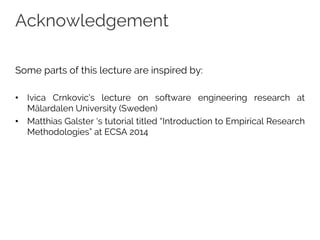 Acknowledgement
Some parts of this lecture are inspired by:
• Ivica Crnkovic’s lecture on software engineering research at
Mälardalen University (Sweden)
• Matthias Galster ‘s tutorial titled “Introduction to Empirical Research
Methodologies” at ECSA 2014
 