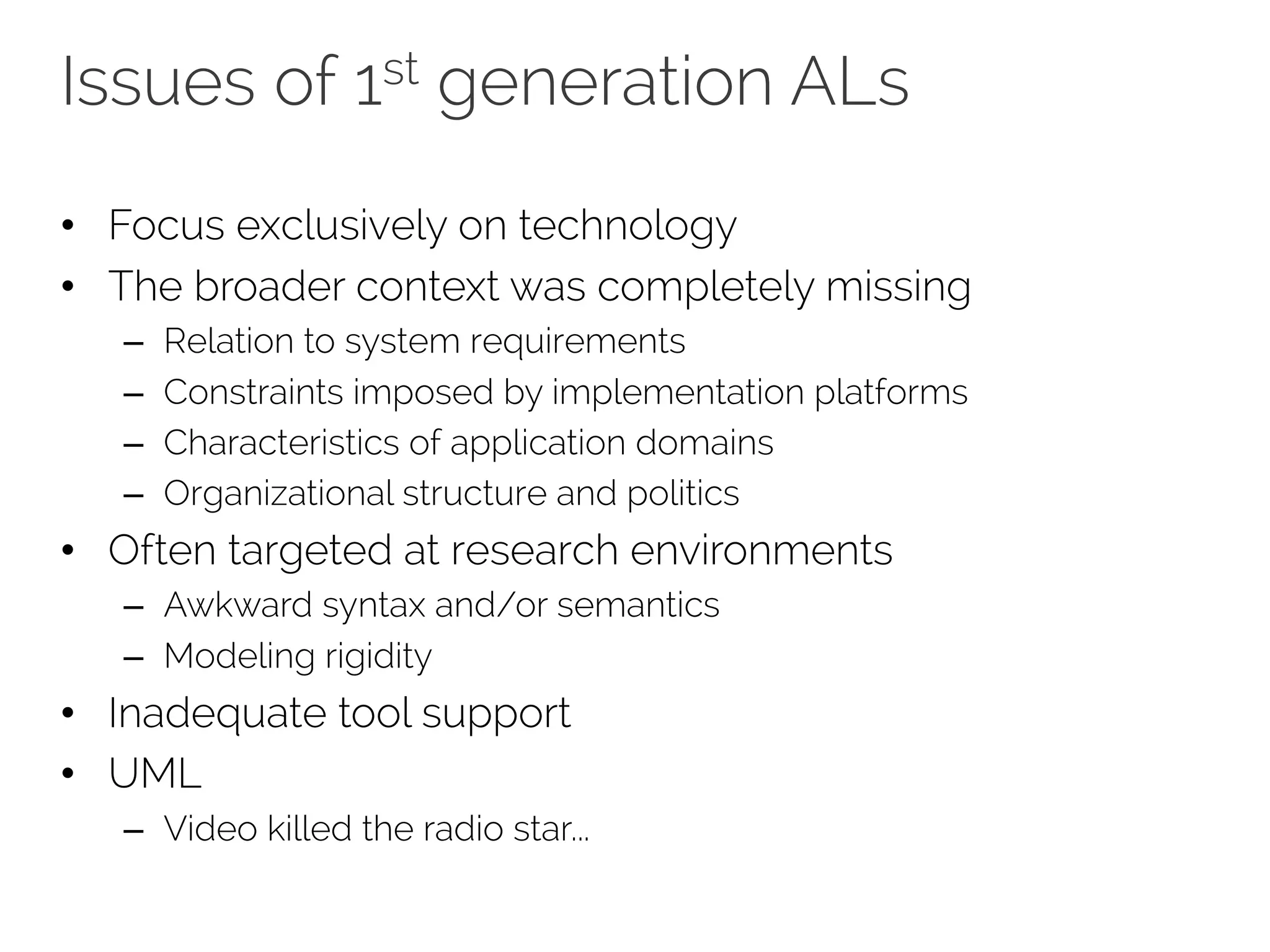 Issues of 1st generation ALs
• Focus exclusively on technology
• The broader context was completely missing
– Relation to system requirements
– Constraints imposed by implementation platforms
– Characteristics of application domains
– Organizational structure and politics
• Often targeted at research environments
– Awkward syntax and/or semantics
– Modeling rigidity
• Inadequate tool support
• UML
– Video killed the radio star...
 
