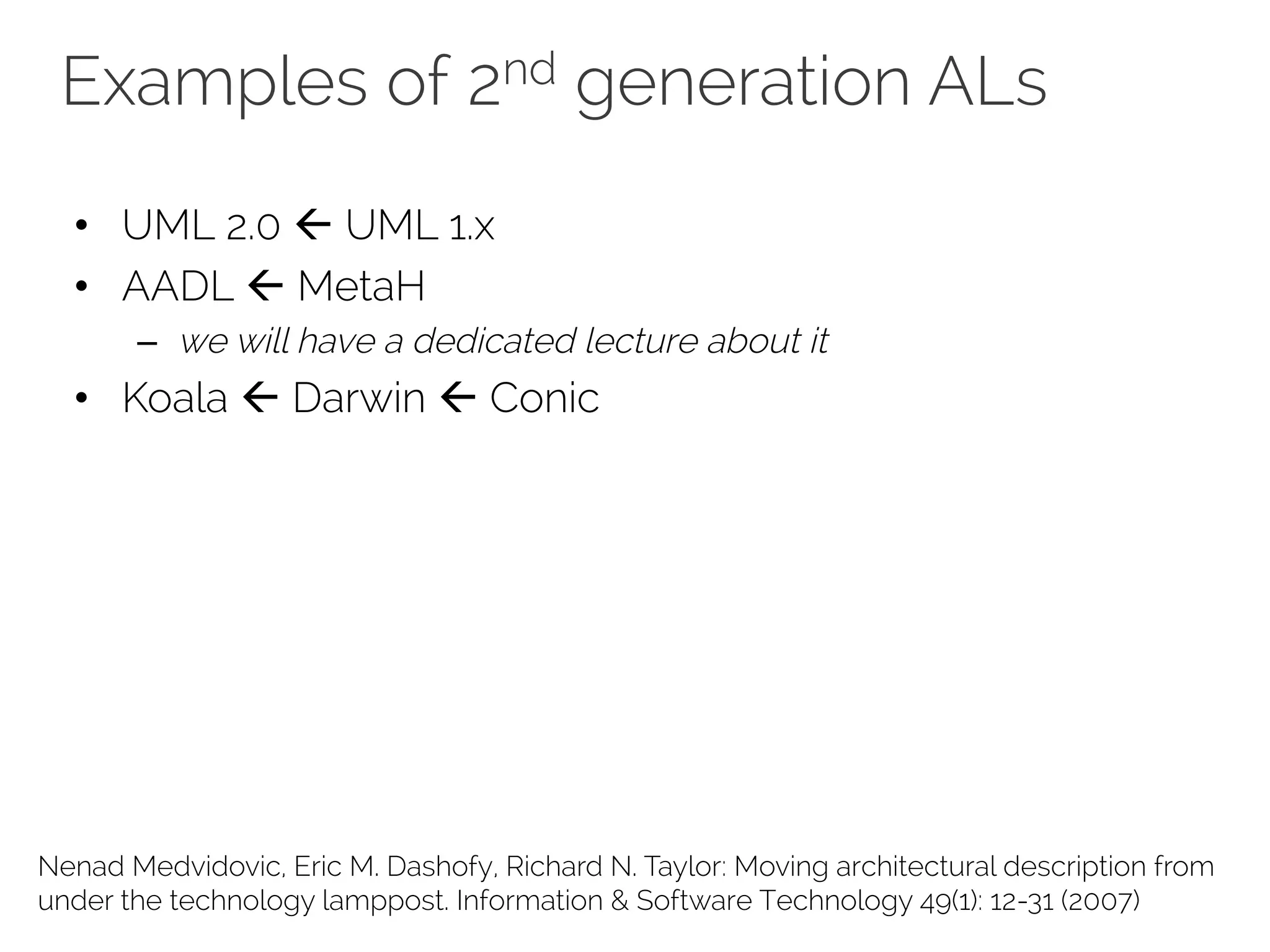 Examples of 2nd generation ALs
Nenad Medvidovic, Eric M. Dashofy, Richard N. Taylor: Moving architectural description from
under the technology lamppost. Information & Software Technology 49(1): 12-31 (2007)
• UML 2.0 ß UML 1.x
• AADL ß MetaH
– we will have a dedicated lecture about it
• Koala ß Darwin ß Conic
 