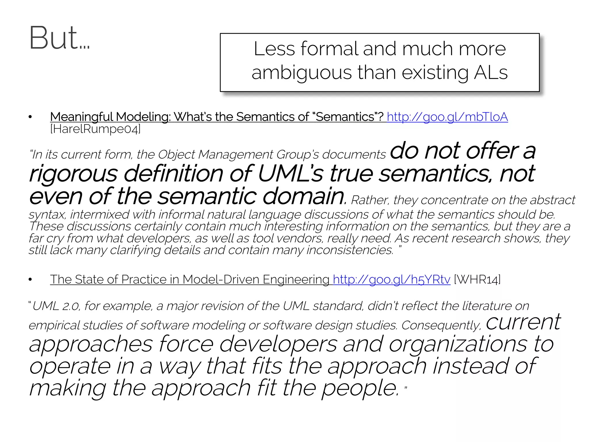 But…
• Meaningful Modeling: What’s the Semantics of “Semantics”? http://goo.gl/mbTloA
[HarelRumpe04]
“In its current form, the Object Management Group’s documents do not offer a
rigorous definition of UML’s true semantics, not
even of the semantic domain.Rather, they concentrate on the abstract
syntax, intermixed with informal natural language discussions of what the semantics should be.
These discussions certainly contain much interesting information on the semantics, but they are a
far cry from what developers, as well as tool vendors, really need. As recent research shows, they
still lack many clarifying details and contain many inconsistencies. ”
• The State of Practice in Model-Driven Engineering http://goo.gl/h5YRtv [WHR14]
“UML 2.0, for example, a major revision of the UML standard, didn’t reflect the literature on
empirical studies of software modeling or software design studies. Consequently, current
approaches force developers and organizations to
operate in a way that fits the approach instead of
making the approach fit the people.”
Less formal and much more
ambiguous than existing ALs
 