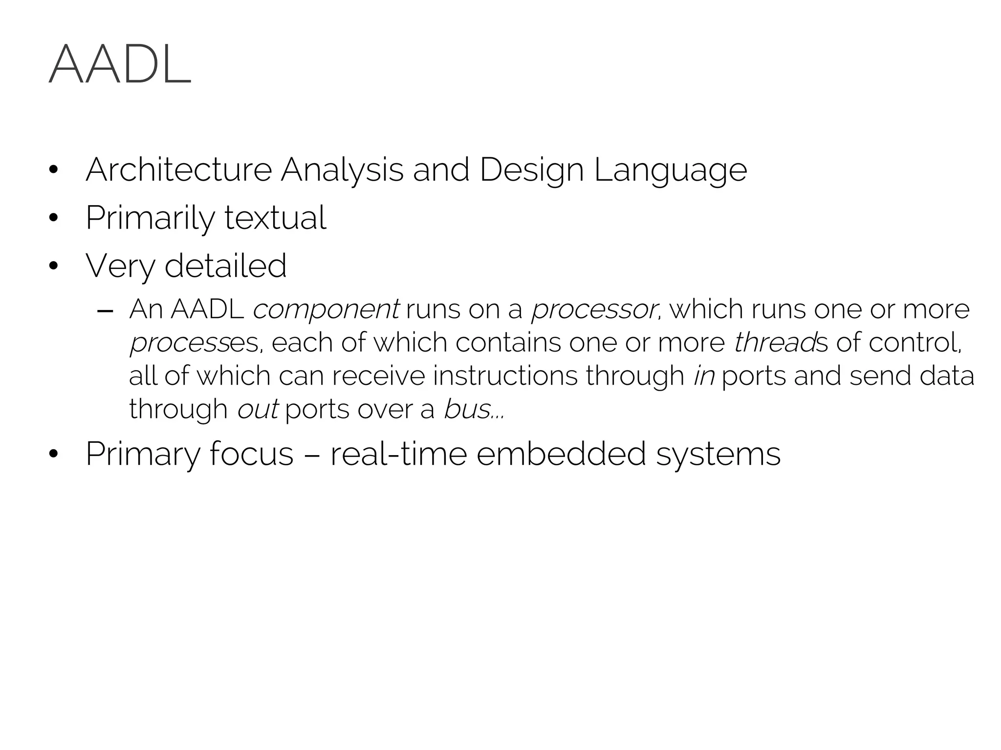 AADL
• Architecture Analysis and Design Language
• Primarily textual
• Very detailed
– An AADL component runs on a processor, which runs one or more
processes, each of which contains one or more threads of control,
all of which can receive instructions through in ports and send data
through out ports over a bus...
• Primary focus – real-time embedded systems
 